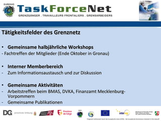 Tätigkeitsfelder des Grenznetz

• Gemeinsame halbjährliche Workshops
- Fachtreffen der Mitglieder (Ende Oktober in Gronau)

• Interner Memberbereich
- Zum Informationsaustausch und zur Diskussion

• Gemeinsame Aktivitäten
- Arbeitstreffen beim BMAS, DVKA, Finanzamt Mecklenburg-
  Vorpommern
- Gemeinsame Publikationen


                                         Programm kofinanziert durch die Europäische Union (EFRE). Die Europäische Kommission investiert in Ihre Zukunft
 