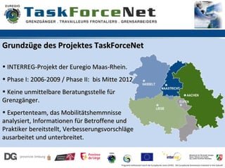 Grundzüge des Projektes TaskForceNet

• INTERREG-Projekt der Euregio Maas-Rhein.
• Phase I: 2006-2009 / Phase II: bis Mitte 2012.
• Keine unmittelbare Beratungsstelle für
Grenzgänger.
• Expertenteam, das Mobilitätshemmnisse
analysiert, Informationen für Betroffene und
Praktiker bereitstellt, Verbesserungsvorschläge
ausarbeitet und unterbreitet.


                                           Programm kofinanziert durch die Europäische Union (EFRE). Die Europäische Kommission investiert in Ihre Zukunft
 