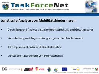 Juristische Analyse von Mobilitätshindernissen

•   Darstellung und Analyse aktueller Rechtsprechung und Gesetzgebung

•   Ausarbeitung und Begutachtung ausgesuchter Problemkreise

•   Hintergrundrecherche und Einzelfallanalyse

•   Juristische Ausarbeitung von Infomaterialien




                                        Programm kofinanziert durch die Europäische Union (EFRE). Die Europäische Kommission investiert in Ihre Zukunft
 