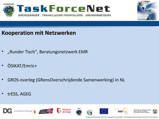 Kooperation mit Netzwerken

• „Runder Tisch“, Beratungsnetzwerk EMR

• ÖSIKAT/Emric+

• GROS-overleg (GRensOverschrijdende Samenwerking) in NL

• trESS, AGEG



                                      Programm kofinanziert durch die Europäische Union (EFRE). Die Europäische Kommission investiert in Ihre Zukunft
 