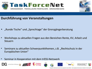 Durchführung von Veranstaltungen


• „Runde Tische“ und „Sprechtage“ der Grenzgängerberatung


• Workshops zu aktuellen Fragen aus den Bereichen Rente, KV, Arbeit und
  Steuern

• Seminare zu aktuellen Schwerpunktthemen, z.B. „Rechtschutz in der
  Europäischen Union“

• Seminar in Kooperation mit dem trESS-Netzwerk

                                        Programm kofinanziert durch die Europäische Union (EFRE). Die Europäische Kommission investiert in Ihre Zukunft
 
