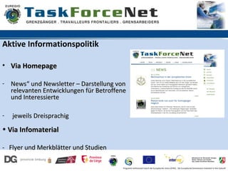 Aktive Informationspolitik

• Via Homepage

- News“ und Newsletter – Darstellung von
  relevanten Entwicklungen für Betroffene
  und Interessierte

-   jeweils Dreisprachig
• Via Infomaterial

- Flyer und Merkblätter und Studien

                                       Programm kofinanziert durch die Europäische Union (EFRE). Die Europäische Kommission investiert in Ihre Zukunft
 