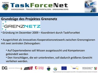 Grundzüge des Projektes Grenznetz


• Gründung im Dezember 2009 – Koordiniert durch TaskForceNet

• Ausgerichtet als innovatives Kooperationsnetzwerk zwischen Grenzregionen
mit zwei zentralen Zielvorgaben:

   • Auf Expertenebene soll Wissen ausgetauscht und Kompetenzen
   gebündelt werden
   • Den Vorschlägen, die wir unterbreiten, soll dadurch größeres Gewicht
   verliehen werden.


                                         Programm kofinanziert durch die Europäische Union (EFRE). Die Europäische Kommission investiert in Ihre Zukunft
 
