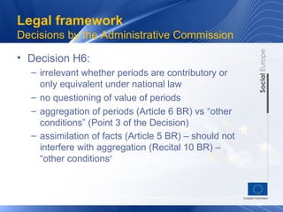 Legal framework
Decisions by the Administrative Commission

• Decision H6:
  – irrelevant whether periods are contributory or
    only equivalent under national law
  – no questioning of value of periods
  – aggregation of periods (Article 6 BR) vs “other
    conditions” (Point 3 of the Decision)
  – assimilation of facts (Article 5 BR) – should not
    interfere with aggregation (Recital 10 BR) –
    “other conditions”
 
