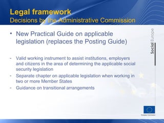 Legal framework
Decisions by the Administrative Commission

• New Practical Guide on applicable
  legislation (replaces the Posting Guide)

-   Valid working instrument to assist institutions, employers
    and citizens in the area of determining the applicable social
    security legislation
-   Separate chapter on applicable legislation when working in
    two or more Member States
-   Guidance on transitional arrangements
 