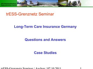 AOK Rheinland/Hamburg
Regionaldirektion Aachen




       trESS-Grenznetz Seminar


                   Long-Term Care Insurance Germany


                           Questions and Answers


                               Case Studies
 