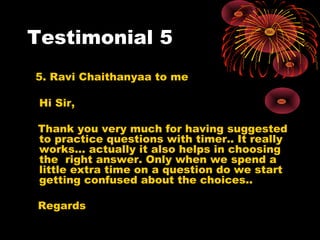 Testimonial 5
5. Ravi Chaithanyaa to me
Hi Sir,
Thank you very much for having suggested
to practice questions with timer.. It really
works... actually it also helps in choosing
the right answer. Only when we spend a
little extra time on a question do we start
getting confused about the choices..
Regards
 