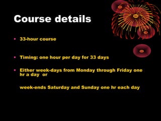 Course details
• 33-hour course
• Timing: one hour per day for 33 days
• Either week-days from Monday through Friday one
hr a day or
week-ends Saturday and Sunday one hr each day
 