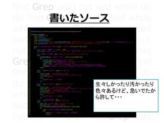 find Grep uniq cut sed while do
do find Grep uniq cut sed while
while do find Grep uniq cut sed
sed while do find Grep uniq cut
cut sed while do find Grep uniq
Grep uniq cut sed while do find
find Grep uniq cut sed while do
do find Grep uniq cut sed while
while do find Grep uniq cut sed
sed while do find Grep uniq cut
cut sed while do find Grep uniq
書いたソース
動機
生々しかったり汚かったり
色々あるけど、急いでたか
ら許して・・・
 