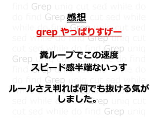 find Grep uniq cut sed while do
do find Grep uniq cut sed while
while do find Grep uniq cut sed
sed while do find Grep uniq cut
cut sed while do find Grep uniq
Grep uniq cut sed while do find
find Grep uniq cut sed while do
do find Grep uniq cut sed while
while do find Grep uniq cut sed
sed while do find Grep uniq cut
cut sed while do find Grep uniq
感想
grep やっぱりすげー
糞ループでこの速度
スピード感半端ないっす
ルールさえ判れば何でも抜ける気が
しました。
 