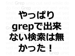 find Grep uniq cut sed while do
do find Grep uniq cut sed while
while do find Grep uniq cut sed
sed while do find Grep uniq cut
cut sed while do find Grep uniq
Grep uniq cut sed while do find
find Grep uniq cut sed while do
do find Grep uniq cut sed while
while do find Grep uniq cut sed
sed while do find Grep uniq cut
cut sed while do find Grep uniq
やっぱり
grepで出来
ない検索は無
かった！
 