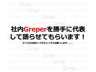 find Grep uniq cut sed while do
do find Grep uniq cut sed while
while do find Grep uniq cut sed
sed while do find Grep uniq cut
cut sed while do find Grep uniq
Grep uniq cut sed while do find
find Grep uniq cut sed while do
do find Grep uniq cut sed while
while do find Grep uniq cut sed
sed while do find Grep uniq cut
cut sed while do find Grep uniq
社内Greperを勝手に代表
して語らせてもらいます！
ツッコミは終わってからこっそりお願いします。。。
 