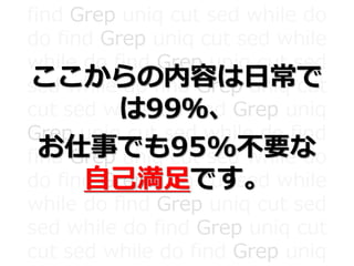 find Grep uniq cut sed while do
do find Grep uniq cut sed while
while do find Grep uniq cut sed
sed while do find Grep uniq cut
cut sed while do find Grep uniq
Grep uniq cut sed while do find
find Grep uniq cut sed while do
do find Grep uniq cut sed while
while do find Grep uniq cut sed
sed while do find Grep uniq cut
cut sed while do find Grep uniq
ここからの内容は日常で
は99％、
お仕事でも95%不要な
自己満足です。
 