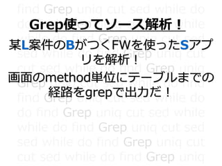 find Grep uniq cut sed while do
do find Grep uniq cut sed while
while do find Grep uniq cut sed
sed while do find Grep uniq cut
cut sed while do find Grep uniq
Grep uniq cut sed while do find
find Grep uniq cut sed while do
do find Grep uniq cut sed while
while do find Grep uniq cut sed
sed while do find Grep uniq cut
cut sed while do find Grep uniq
Grep使ってソース解析！
某L案件のBがつくFWを使ったSアプ
リを解析！
画面のmethod単位にテーブルまでの
経路をgrepで出力だ！
 