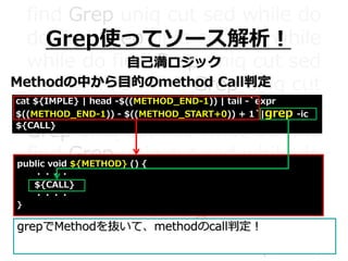find Grep uniq cut sed while do
do find Grep uniq cut sed while
while do find Grep uniq cut sed
sed while do find Grep uniq cut
cut sed while do find Grep uniq
Grep uniq cut sed while do find
find Grep uniq cut sed while do
do find Grep uniq cut sed while
while do find Grep uniq cut sed
sed while do find Grep uniq cut
cut sed while do find Grep uniq
Grep使ってソース解析！
自己満ロジック
Methodの中から目的のmethod Call判定
cat ${IMPLE} | head -$((METHOD_END-1)) | tail -`expr
$((METHOD_END-1)) - $((METHOD_START+0)) + 1`|grep -ic
${CALL}
public void ${METHOD} () {
・・・・
${CALL}
・・・・
｝
grepでMethodを抜いて、methodのcall判定！
 