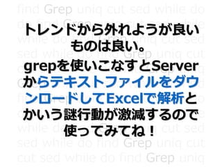find Grep uniq cut sed while do
do find Grep uniq cut sed while
while do find Grep uniq cut sed
sed while do find Grep uniq cut
cut sed while do find Grep uniq
Grep uniq cut sed while do find
find Grep uniq cut sed while do
do find Grep uniq cut sed while
while do find Grep uniq cut sed
sed while do find Grep uniq cut
cut sed while do find Grep uniq
トレンドから外れようが良い
ものは良い。
grepを使いこなすとServer
からテキストファイルをダウ
ンロードしてExcelで解析と
かいう謎行動が激減するので
使ってみてね！
 