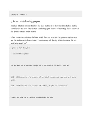 $ grep -r "ramesh" *
9. Invert match using grep -v
You had different options to show the lines matched, to show the lines before match,
and to show the lines after match, and to highlight match. So definitely You’d also want
the option -v todo invert match.
When you want to display the lines which does not matches the given string/pattern,
use the option -v as shown below. This example will display all the lines that did not
match the word “go”.
$ grep -v "go" demo_text
4. Vim Word Navigation
You may want to do several navigation in relation to the words, such as:
WORD - WORD consists of a sequence of non-blank characters, separated with white
space.
word - word consists of a sequence of letters, digits and underscores.
Example to show the difference between WORD and word
 