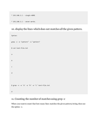 * 192.168.1.1 - single WORD
* 192.168.1.1 - seven words.
10. display the lines which does not matchesall the given pattern.
Syntax:
grep -v -e "pattern" -e "pattern"
$ cat test-file.txt
a
b
c
d
$ grep -v -e "a" -e "b" -e "c" test-file.txt
d
11. Counting the number of matchesusing grep -c
When you want to count that how many lines matches the given pattern/string, then use
the option -c.
 