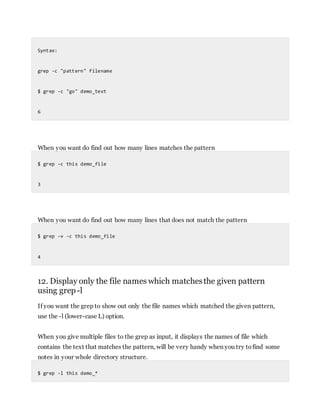 Syntax:
grep -c "pattern" filename
$ grep -c "go" demo_text
6
When you want do find out how many lines matches the pattern
$ grep -c this demo_file
3
When you want do find out how many lines that does not match the pattern
$ grep -v -c this demo_file
4
12. Display only the file names which matchesthe given pattern
using grep-l
If you want the grep to show out only the file names which matched the given pattern,
use the -l (lower-case L) option.
When you give multiple files to the grep as input, it displays the names of file which
contains the text that matches the pattern, will be very handy when you try tofind some
notes in your whole directory structure.
$ grep -l this demo_*
 