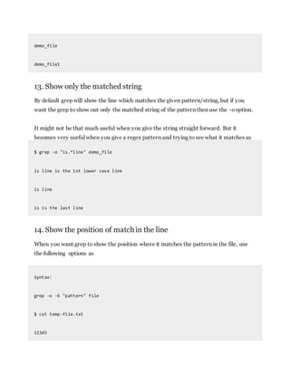 demo_file
demo_file1
13. Show only the matched string
By default grep will show the line which matches the given pattern/string, but if you
want the grep to show out only the matched string of the pattern then use the -ooption.
It might not be that much useful when you give the string straight forward. But it
becomes very useful when you give a regex pattern and trying to see what it matches as
$ grep -o "is.*line" demo_file
is line is the 1st lower case line
is line
is is the last line
14. Show the position of matchin the line
When you want grep to show the position where it matches the pattern in the file, use
the following options as
Syntax:
grep -o -b "pattern" file
$ cat temp-file.txt
12345
 