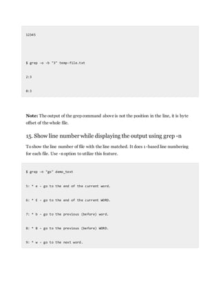 12345
$ grep -o -b "3" temp-file.txt
2:3
8:3
Note: The output of the grep command above is not the position in the line, it is byte
offset of the whole file.
15. Show line number while displaying the output using grep -n
Toshow the line number of file with the line matched. It does 1-based line numbering
for each file. Use -n option to utilize this feature.
$ grep -n "go" demo_text
5: * e - go to the end of the current word.
6: * E - go to the end of the current WORD.
7: * b - go to the previous (before) word.
8: * B - go to the previous (before) WORD.
9: * w - go to the next word.
 