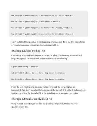 Nov 10 01:18:49 gs123 ntpd[2241]: synchronized to 15.1.13.13, stratum 3
Nov 10 13:21:26 gs123 ntpd[2241]: time reset +0.146664 s
Nov 10 13:25:46 gs123 ntpd[2241]: synchronized to LOCAL(0), stratum 10
Nov 10 13:26:27 gs123 ntpd[2241]: synchronized to 15.1.13.13, stratum 3
The ^ matches the expression in the beginning of a line, only if it is the first character in
a regular expression. ^N matches line beginning with N.
Example2. End of the line ( $)
Character $ matches the expression at the end of a line. The following command will
help you to get all the lines which ends with the word “terminating”.
$ grep "terminating.$" messages
Jul 12 17:01:09 cloneme kernel: Kernel log daemon terminating.
Oct 28 06:29:54 cloneme kernel: Kernel log daemon terminating.
From the above output you can come to know when all the kernel log has got
terminated. Just like ^ matches the beginning of the line only if it is the first character, $
matches the end of the line only if it is the last character in a regular expression.
Example3. Count of empty lines ( ^$ )
Using ^ and $ character you can find out the empty lines available in a file. “^$”
specifies empty line.
 