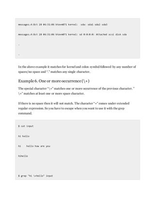 messages.4:Oct 28 06:31:06 btovm871 kernel: sda: sda1 sda2 sda3
messages.4:Oct 28 06:31:06 btovm871 kernel: sd 0:0:0:0: Attached scsi disk sda
.
.
In the above example it matches for kernel and colon symbol followed by any number of
spaces/no space and “.” matches any single character.
Example6. One or more occurrence(+)
The special character “+” matches one or more occurrence of the previous character. ”
+” matches at least one or more space character.
If there is no space then it will not match. The character “+” comes under extended
regular expression. So you have to escape when you want to use it with the grep
command.
$ cat input
hi hello
hi hello how are you
hihello
$ grep "hi +hello" input
 