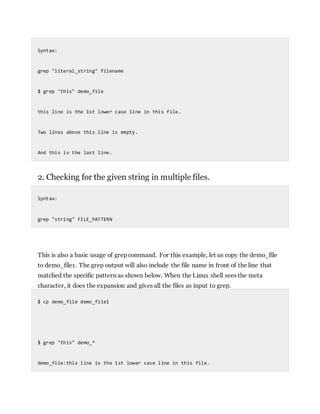 Syntax:
grep "literal_string" filename
$ grep "this" demo_file
this line is the 1st lower case line in this file.
Two lines above this line is empty.
And this is the last line.
2. Checking for the given string in multiple files.
Syntax:
grep "string" FILE_PATTERN
This is also a basic usage of grep command. For this example, let us copy the demo_file
to demo_file1. The grep output will also include the file name in front of the line that
matched the specific pattern as shown below. When the Linux shell sees the meta
character, it does the expansion and gives all the files as input to grep.
$ cp demo_file demo_file1
$ grep "this" demo_*
demo_file:this line is the 1st lower case line in this file.
 