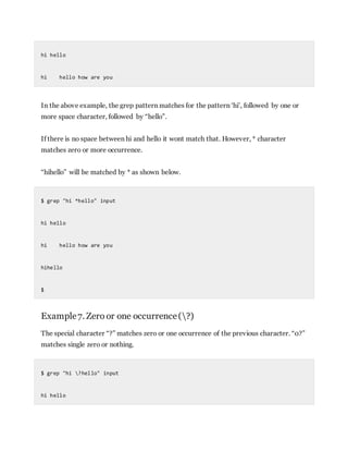 hi hello
hi hello how are you
In the above example, the grep pattern matches for the pattern ‘hi’, followed by one or
more space character, followed by “hello”.
If there is no space between hi and hello it wont match that. However, * character
matches zero or more occurrence.
“hihello” will be matched by * as shown below.
$ grep "hi *hello" input
hi hello
hi hello how are you
hihello
$
Example7. Zero or one occurrence(?)
The special character “?” matches zero or one occurrence of the previous character. “0?”
matches single zero or nothing.
$ grep "hi ?hello" input
hi hello
 
