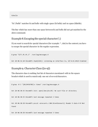 hihello
“hi ?hello” matches hi and hello with single space (hi hello) and no space (hihello).
The line which has more than one space between hi and hello did not get matched in the
above command.
Example8.Escaping the special character()
If you want to search for special characters (for example: * , dot) in the content you have
to escape the special character in the regular expression.
$ grep "127.0.0.1" /var/log/messages.4
Oct 28 06:31:10 btovm871 ntpd[2241]: Listening on interface l o, 127.0.0.1#123 Enabled
Example9. Character Class ([0-9])
The character class is nothing but list of characters mentioned with in the square
bracket which is used to match only one out of several characters.
$ grep -B 1 "[0123456789]+ times" /var/log/messages.4
Oct 28 06:38:35 btovm871 init: open(/dev/pts/0): No such file or directory
Oct 28 06:38:35 btovm871 last message repeated 2 times
Oct 28 06:38:38 btovm871 pcscd: winscard.c:304:SCardConnect() Reader E -Gate 0 0 Not
Found
Oct 28 06:38:38 btovm871 last message repeated 3 times
 