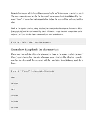 Repeated messages will be logged in messages logfile as “last message repeated n times”.
The above example searches for the line which has any number (0to9) followed by the
word “times”. If it matches it displays the line before the matched line and matched line
also.
With in the square bracket, using hyphen you can specify the range of characters. Like
[0123456789] can be represented by [0-9]. Alphabets range also can be specified such
as [a-z],[A-Z] etc. So the above command can also be written as
$ grep -B 1 "[0-9]+ times" /var/log/messages.4
Example10. Exception in the characterclass
If you want to search for all the characters except those in the square bracket, then use ^
(Caret) symbol as the first character after open square bracket. The following example
searches for a line which does not start with the vowel letter from dictionary word file in
linux.
$ grep -i "^[^aeiou]" /usr/share/dict/linux.words
1080
10-point
10th
11-point
12-point
16-point
 