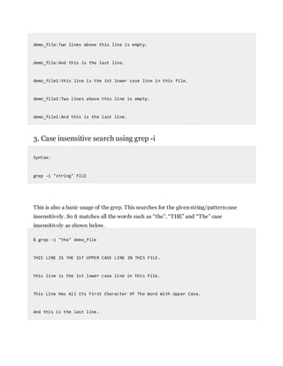 demo_file:Two lines above this line is empty.
demo_file:And this is the last line.
demo_file1:this line is the 1st lower case line in this file.
demo_file1:Two lines above this line is empty.
demo_file1:And this is the last line.
3. Case insensitive search using grep -i
Syntax:
grep -i "string" FILE
This is also a basic usage of the grep. This searches for the given string/pattern case
insensitively. So it matches all the words such as “the”, “THE” and “The” case
insensitively as shown below.
$ grep -i "the" demo_file
THIS LINE IS THE 1ST UPPER CASE LINE IN THIS FILE.
this line is the 1st lower case line in this file.
This Line Has All Its First Character Of The Word With Upper Case.
And this is the last line.
 
