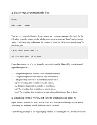 4. Match regular expression in files
Syntax:
grep "REGEX" filename
This is a very powerful feature, if you can use use regular expression effectively. In the
following example, it searches for all the pattern that starts with “lines” and ends with
“empty” with anything in-between. i.e Tosearch “lines[anything in-between]empty” in
the demo_file.
$ grep "lines.*empty" demo_file
Two lines above this line is empty.
From documentation of grep: A regular expression may be followed by one of several
repetition operators:
 ? The preceding item is optional and matched at most once.
 * The preceding item will be matched zero or more times.
 + The preceding item will be matched one or more times.
 {n} The preceding item is matched exactly n times.
 {n,} The preceding item is matched n or more times.
 {,m} The preceding item is matched at most m times.
 {n,m} The preceding item is matched at least n times, but not more than m times.
5. Checking for full words, not for sub-stringsusing grep -w
If you want to search for a word, and to avoid it to match the substrings use -w option.
Just doing out a normal search will show out all the lines.
The following example is the regular grep where it is searching for “is”. When you search
 
