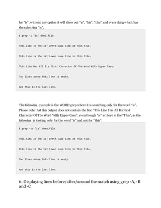 for “is”, without any option it will show out “is”, “his”, “this” and everything which has
the substring “is”.
$ grep -i "is" demo_file
THIS LINE IS THE 1ST UPPER CASE LINE IN THIS FILE.
this line is the 1st lower case line in this file.
This Line Has All Its First Character Of The Word With Upper Case.
Two lines above this line is empty.
And this is the last line.
The following example is the WORD grep where it is searching only for the word “is”.
Please note that this output does not contain the line “This Line Has All Its First
Character Of The Word With Upper Case”, even though “is” is there in the “This”, as the
following is looking only for the word “is” and not for “this”.
$ grep -iw "is" demo_file
THIS LINE IS THE 1ST UPPER CASE LINE IN THIS FILE.
this line is the 1st lower case line in this file.
Two lines above this line is empty.
And this is the last line.
6. Displaying lines before/after/aroundthe matchusing grep -A, -B
and -C
 