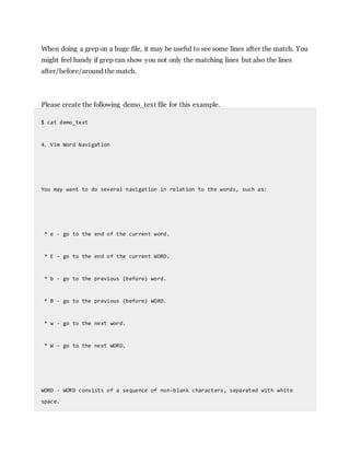 When doing a grep on a huge file, it may be useful to see some lines after the match. You
might feel handy if grep can show you not only the matching lines but also the lines
after/before/around the match.
Please create the following demo_text file for this example.
$ cat demo_text
4. Vim Word Navigation
You may want to do several navigation in relation to the words, such as:
* e - go to the end of the current word.
* E - go to the end of the current WORD.
* b - go to the previous (before) word.
* B - go to the previous (before) WORD.
* w - go to the next word.
* W - go to the next WORD.
WORD - WORD consists of a sequence of non-blank characters, separated with white
space.
 