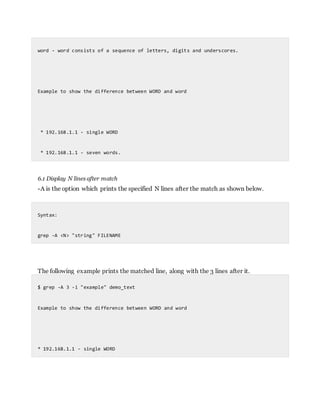 word - word consists of a sequence of letters, digits and underscores.
Example to show the difference between WORD and word
* 192.168.1.1 - single WORD
* 192.168.1.1 - seven words.
6.1 Display N lines after match
-A is the option which prints the specified N lines after the match as shown below.
Syntax:
grep -A <N> "string" FILENAME
The following example prints the matched line, along with the 3 lines after it.
$ grep -A 3 -i "example" demo_text
Example to show the difference between WORD and word
* 192.168.1.1 - single WORD
 