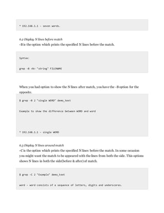 * 192.168.1.1 - seven words.
6.2 Display N lines before match
-B is the option which prints the specified N lines before the match.
Syntax:
grep -B <N> "string" FILENAME
When you had option to show the N lines after match, you have the -B option for the
opposite.
$ grep -B 2 "single WORD" demo_text
Example to show the difference between WORD and word
* 192.168.1.1 - single WORD
6.3 Display N lines around match
-C is the option which prints the specified N lines before the match. In some occasion
you might want the match to be appeared with the lines from both the side. This options
shows N lines in both the side(before & after) of match.
$ grep -C 2 "Example" demo_text
word - word consists of a sequence of letters, digits and underscores.
 