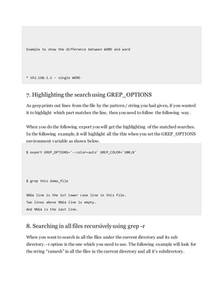 Example to show the difference between WORD and word
* 192.168.1.1 - single WORD
7. Highlighting the searchusing GREP_OPTIONS
As grep prints out lines from the file by the pattern / string you had given, if you wanted
it to highlight which part matches the line, then you need to follow the following way.
When you do the following export you will get the highlighting of the matched searches.
In the following example, it will highlight all the this when you set the GREP_OPTIONS
environment variable as shown below.
$ export GREP_OPTIONS='--color=auto' GREP_COLOR='100;8'
$ grep this demo_file
this line is the 1st lower case line in this file.
Two lines above this line is empty.
And this is the last line.
8. Searching in all files recursivelyusing grep -r
When you want to search in all the files under the current directory and its sub
directory. -r option is the one which you need to use. The following example will look for
the string “ramesh” in all the files in the current directory and all it’s subdirectory.
 