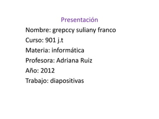 Presentación
Nombre: grepccy suliany franco
Curso: 901 j.t
Materia: informática
Profesora: Adriana Ruiz
Año: 2012
Trabajo: diapositivas
 