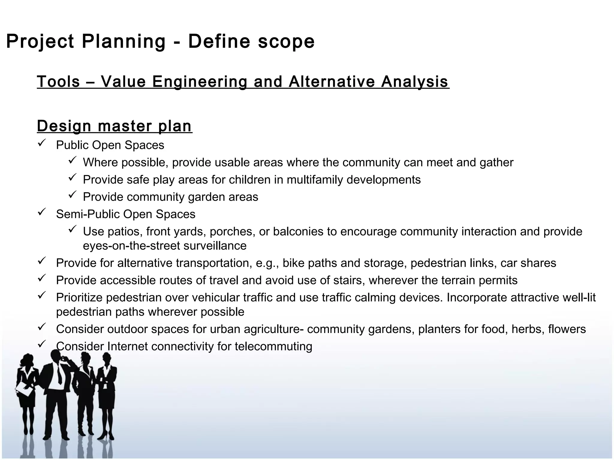 Tools – Value Engineering and Alternative Analysis
Design master plan
 Public Open Spaces
 Where possible, provide usable areas where the community can meet and gather
 Provide safe play areas for children in multifamily developments
 Provide community garden areas
 Semi-Public Open Spaces
 Use patios, front yards, porches, or balconies to encourage community interaction and provide
eyes-on-the-street surveillance
 Provide for alternative transportation, e.g., bike paths and storage, pedestrian links, car shares
 Provide accessible routes of travel and avoid use of stairs, wherever the terrain permits
 Prioritize pedestrian over vehicular traffic and use traffic calming devices. Incorporate attractive well-lit
pedestrian paths wherever possible
 Consider outdoor spaces for urban agriculture- community gardens, planters for food, herbs, flowers
 Consider Internet connectivity for telecommuting
Project Planning - Define scope
 