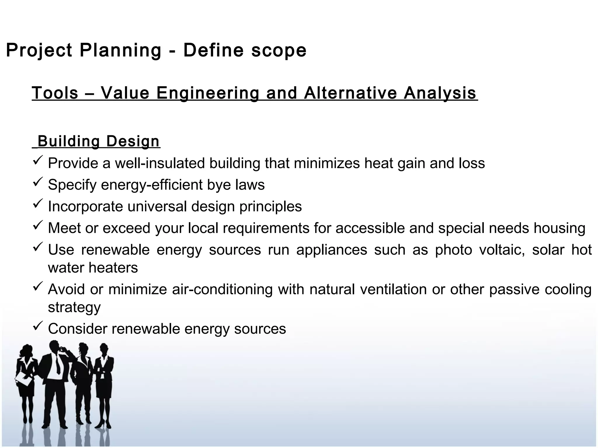 Tools – Value Engineering and Alternative Analysis
Building Design
 Provide a well-insulated building that minimizes heat gain and loss
 Specify energy-efficient bye laws
 Incorporate universal design principles
 Meet or exceed your local requirements for accessible and special needs housing
 Use renewable energy sources run appliances such as photo voltaic, solar hot
water heaters
 Avoid or minimize air-conditioning with natural ventilation or other passive cooling
strategy
 Consider renewable energy sources
Project Planning - Define scope
 