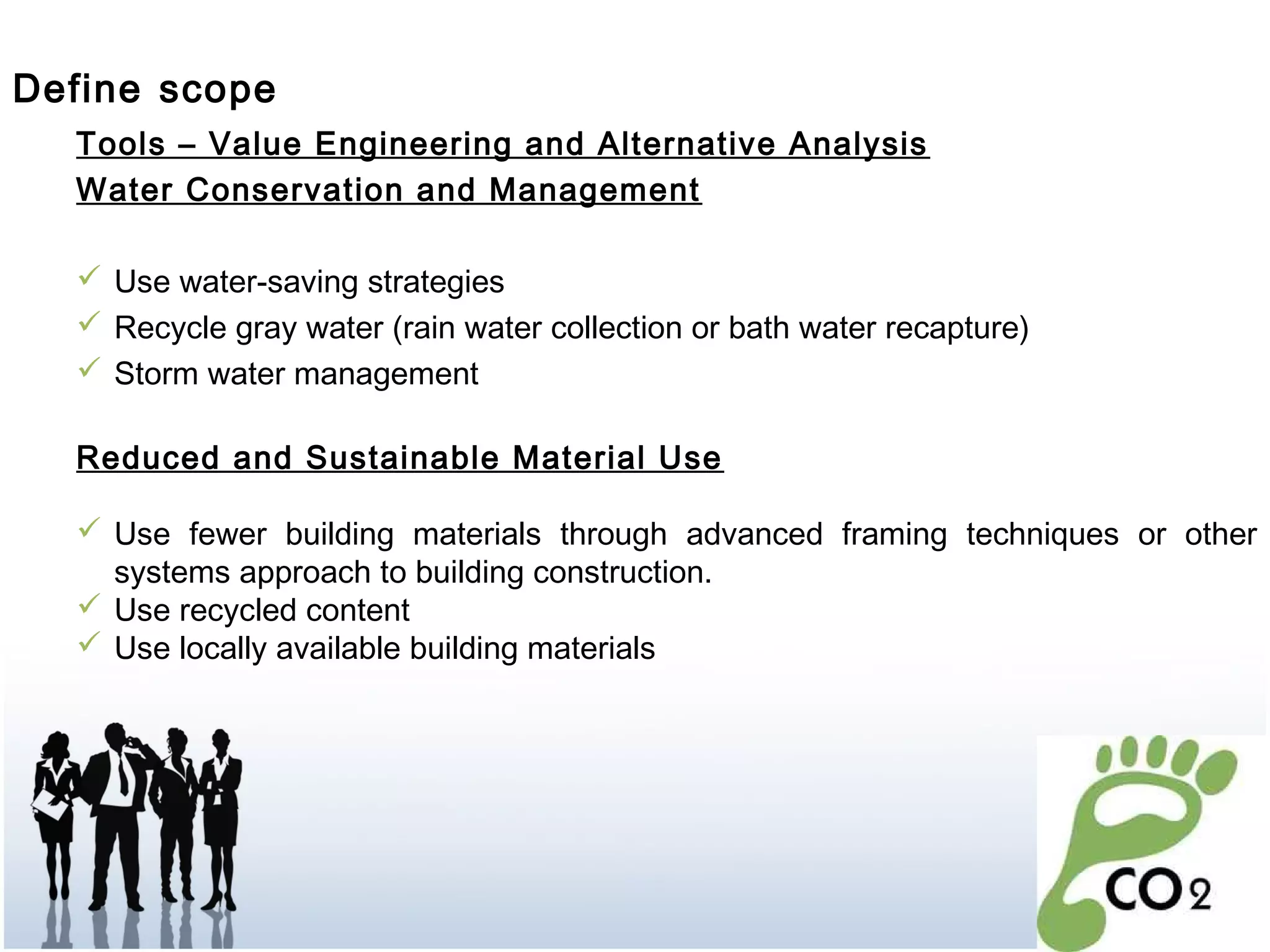 Tools – Value Engineering and Alternative Analysis
Water Conservation and Management
 Use water-saving strategies
 Recycle gray water (rain water collection or bath water recapture)
 Storm water management
Reduced and Sustainable Material Use
 Use fewer building materials through advanced framing techniques or other
systems approach to building construction.
 Use recycled content
 Use locally available building materials
Define scope
 