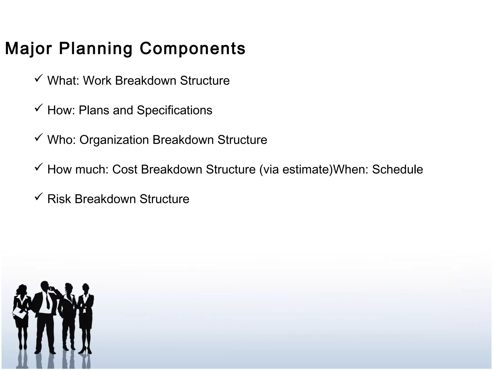 Major Planning Components
 What: Work Breakdown Structure
 How: Plans and Specifications
 Who: Organization Breakdown Structure
 How much: Cost Breakdown Structure (via estimate)When: Schedule
 Risk Breakdown Structure
 