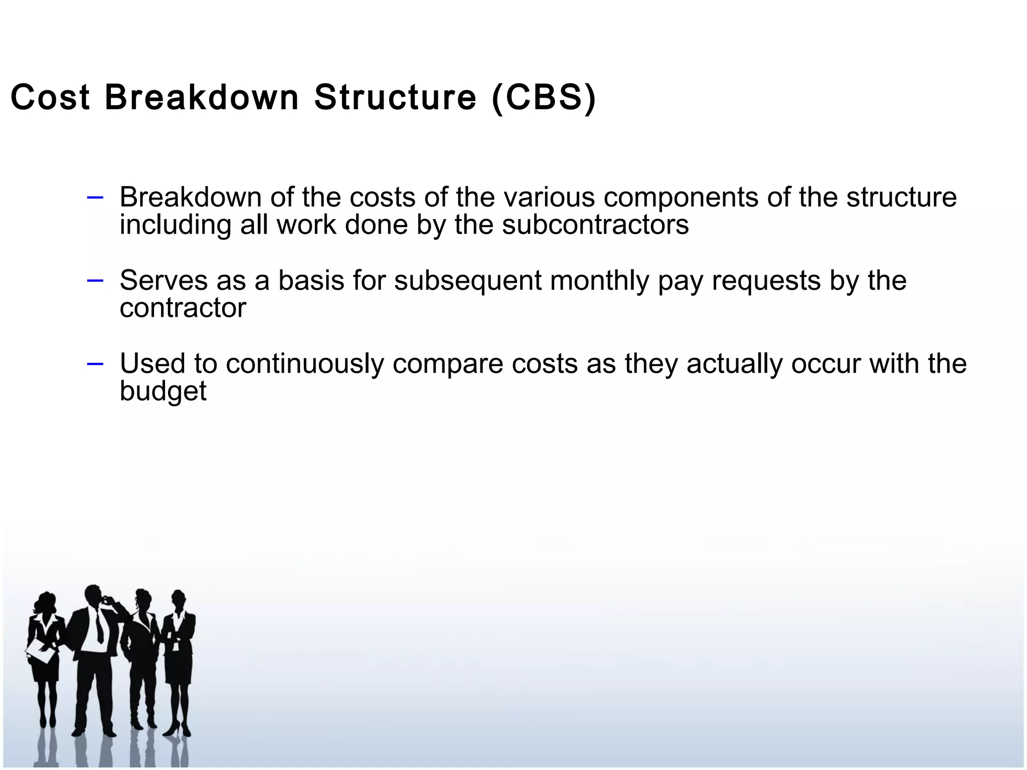 Cost Breakdown Structure (CBS)
– Breakdown of the costs of the various components of the structure
including all work done by the subcontractors
– Serves as a basis for subsequent monthly pay requests by the
contractor
– Used to continuously compare costs as they actually occur with the
budget
 