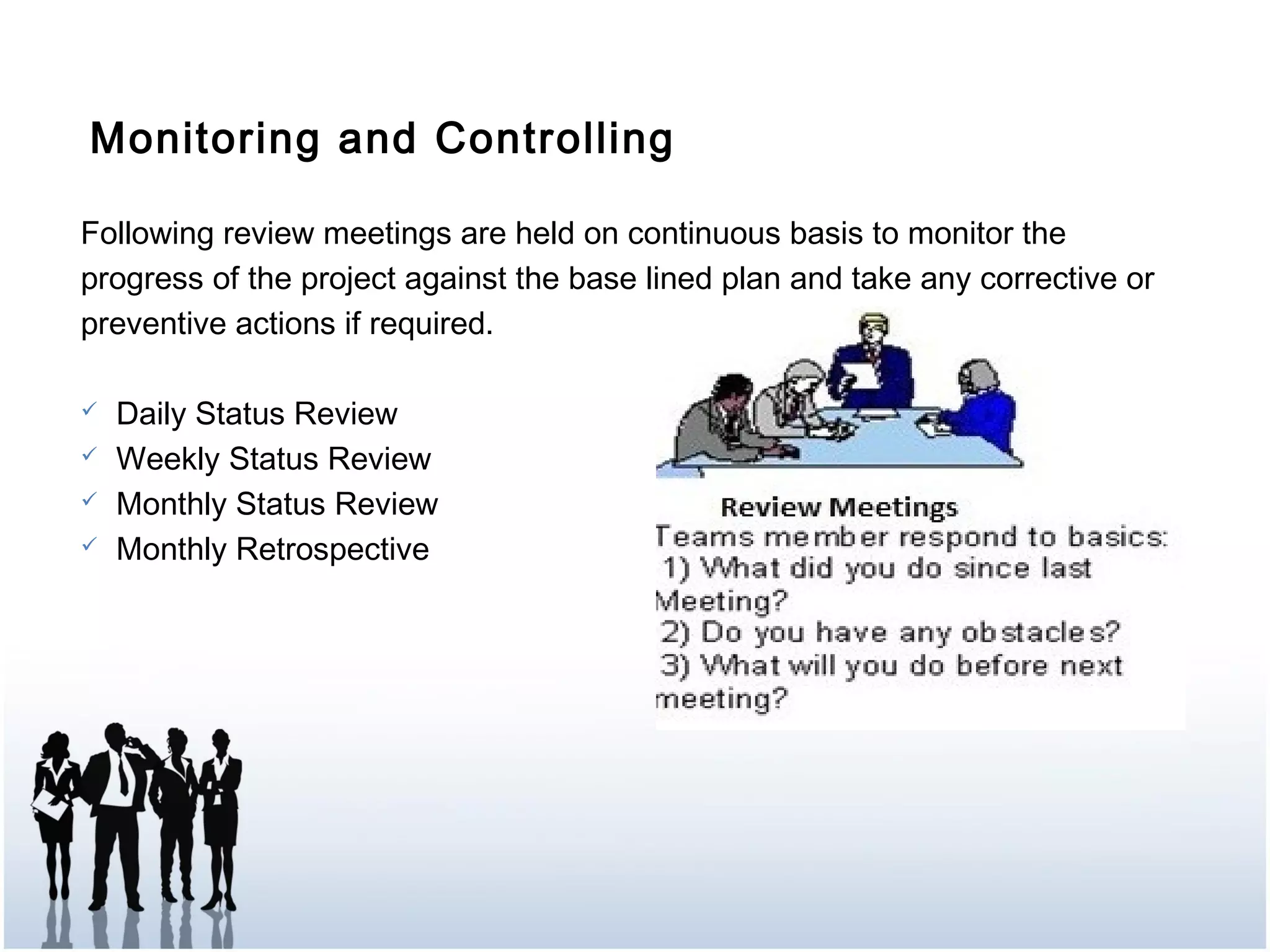 Monitoring and Controlling
Following review meetings are held on continuous basis to monitor the
progress of the project against the base lined plan and take any corrective or
preventive actions if required.
 Daily Status Review
 Weekly Status Review
 Monthly Status Review
 Monthly Retrospective
 