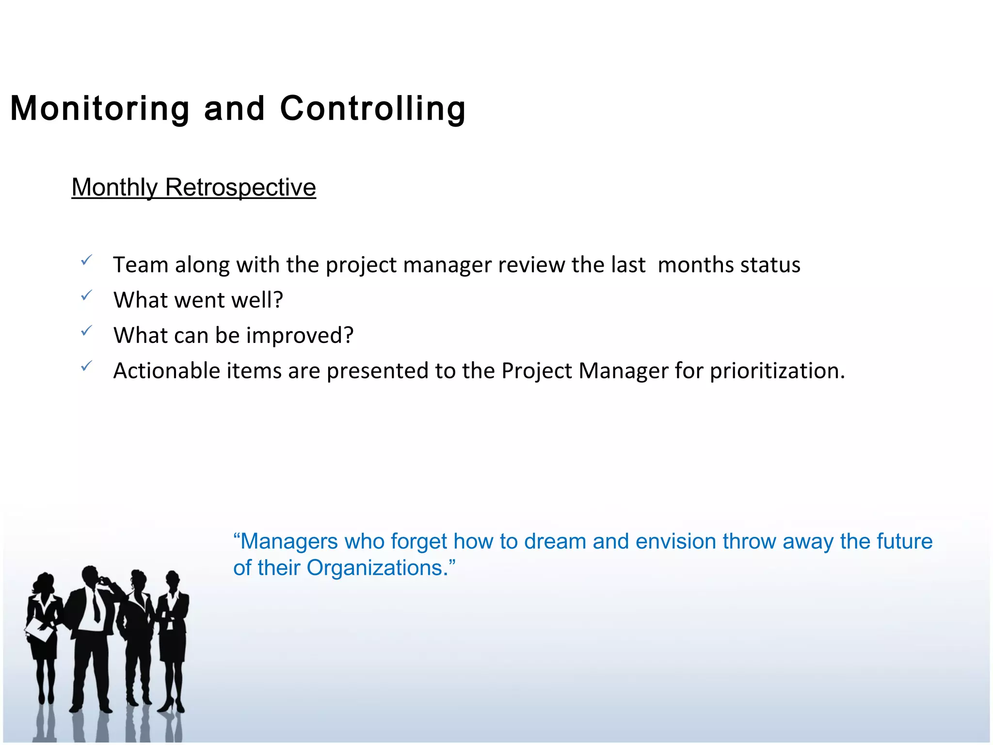 Monitoring and Controlling
Monthly Retrospective
 Team along with the project manager review the last months status
 What went well?
 What can be improved?
 Actionable items are presented to the Project Manager for prioritization.
“Managers who forget how to dream and envision throw away the future
of their Organizations.”
 