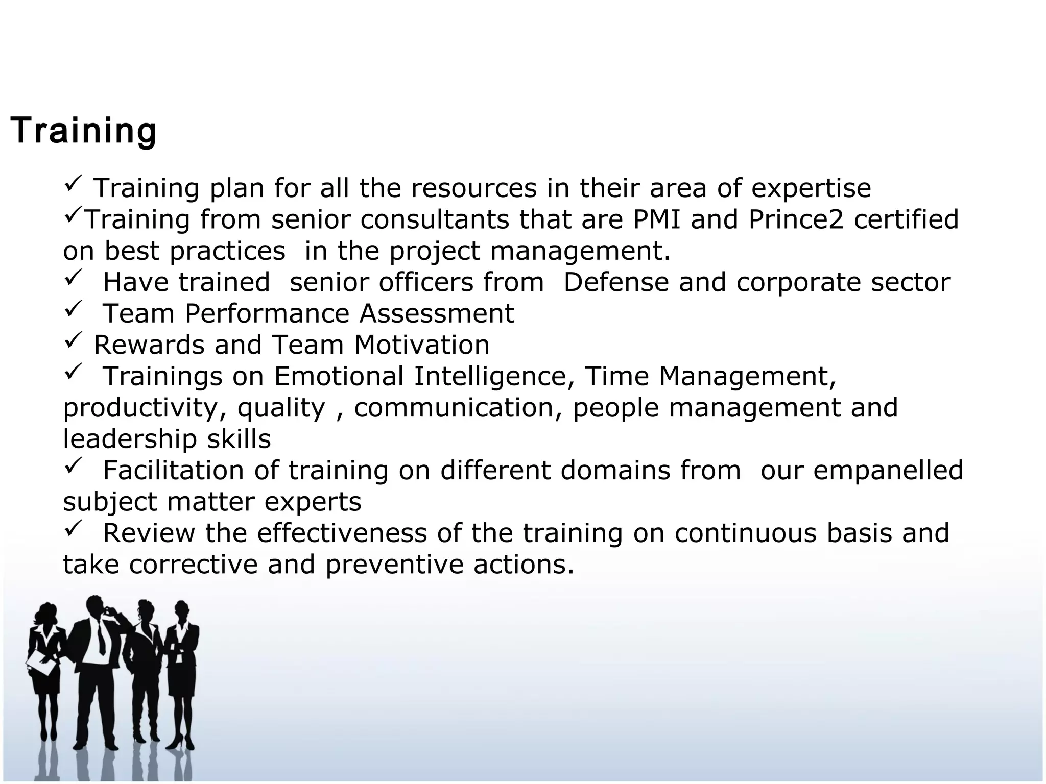Training
 Training plan for all the resources in their area of expertise
Training from senior consultants that are PMI and Prince2 certified
on best practices in the project management.
 Have trained senior officers from Defense and corporate sector
 Team Performance Assessment
 Rewards and Team Motivation
 Trainings on Emotional Intelligence, Time Management,
productivity, quality , communication, people management and
leadership skills
 Facilitation of training on different domains from our empanelled
subject matter experts
 Review the effectiveness of the training on continuous basis and
take corrective and preventive actions.
 
