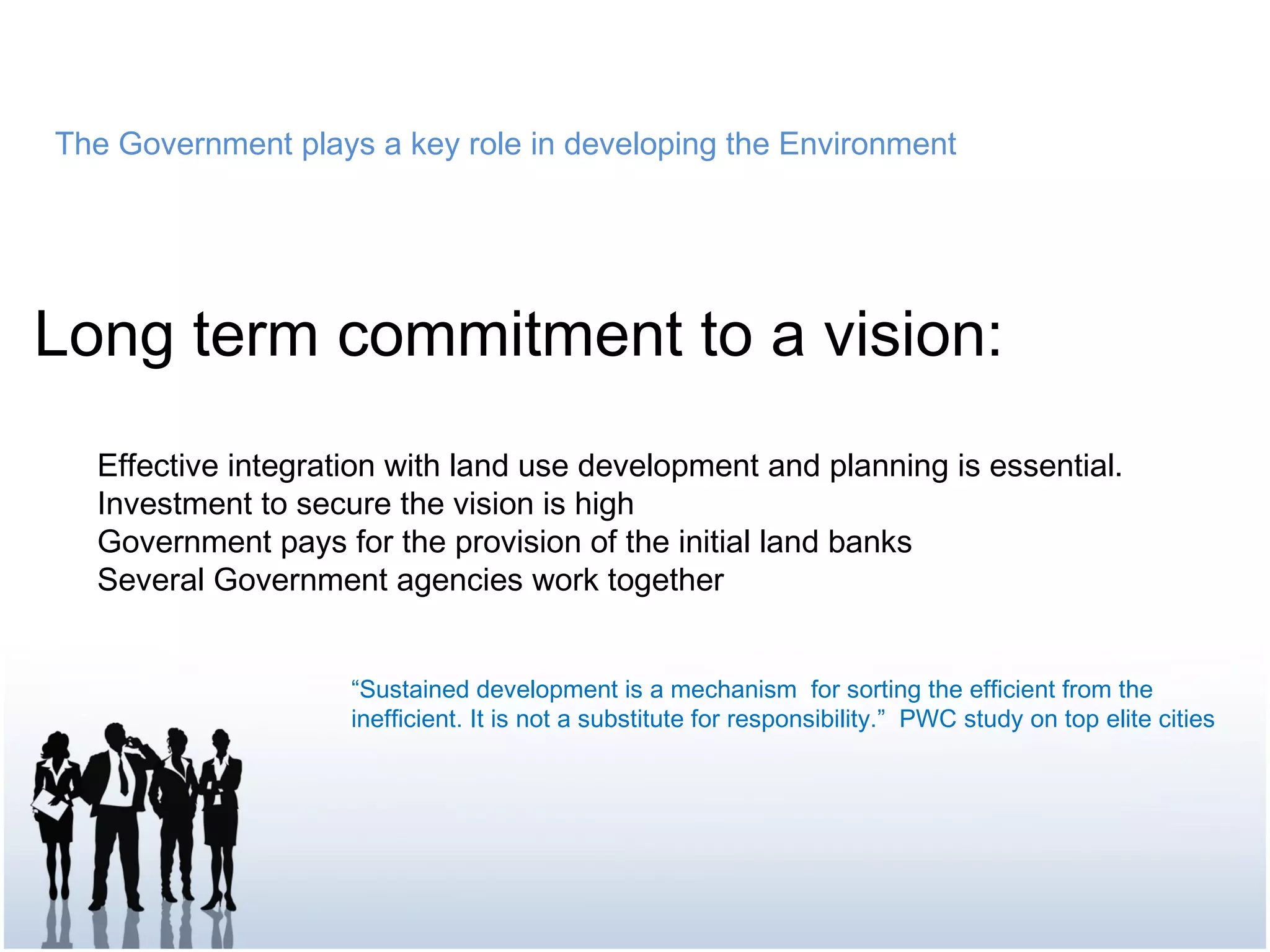 The Government plays a key role in developing the Environment
Long term commitment to a vision:
Effective integration with land use development and planning is essential.
Investment to secure the vision is high
Government pays for the provision of the initial land banks
Several Government agencies work together
“Sustained development is a mechanism for sorting the efficient from the
inefficient. It is not a substitute for responsibility.” PWC study on top elite cities
 