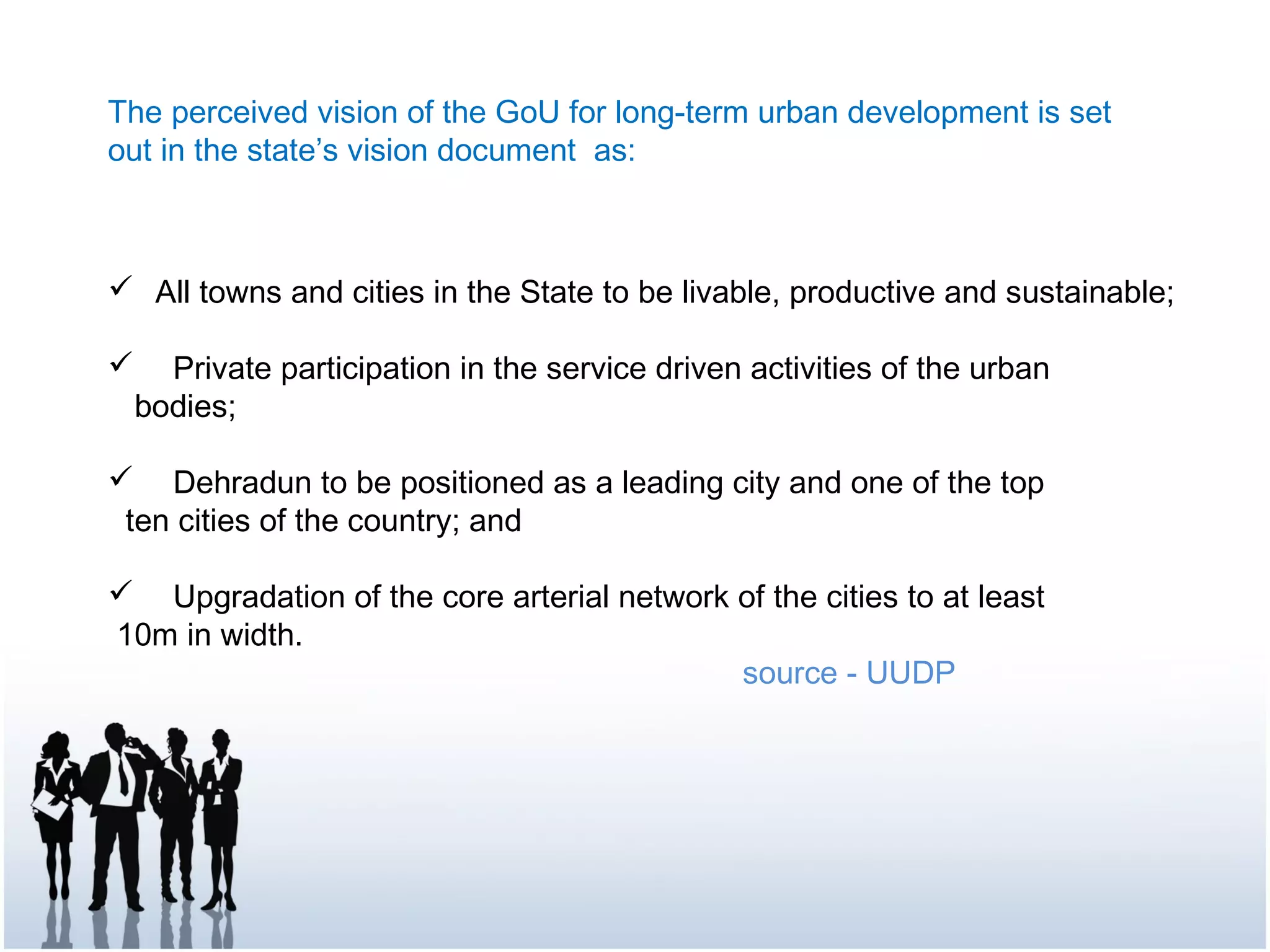The perceived vision of the GoU for long-term urban development is set
out in the state’s vision document as:
 All towns and cities in the State to be livable, productive and sustainable;
 Private participation in the service driven activities of the urban
bodies;
 Dehradun to be positioned as a leading city and one of the top
ten cities of the country; and
 Upgradation of the core arterial network of the cities to at least
10m in width.
source - UUDP
 