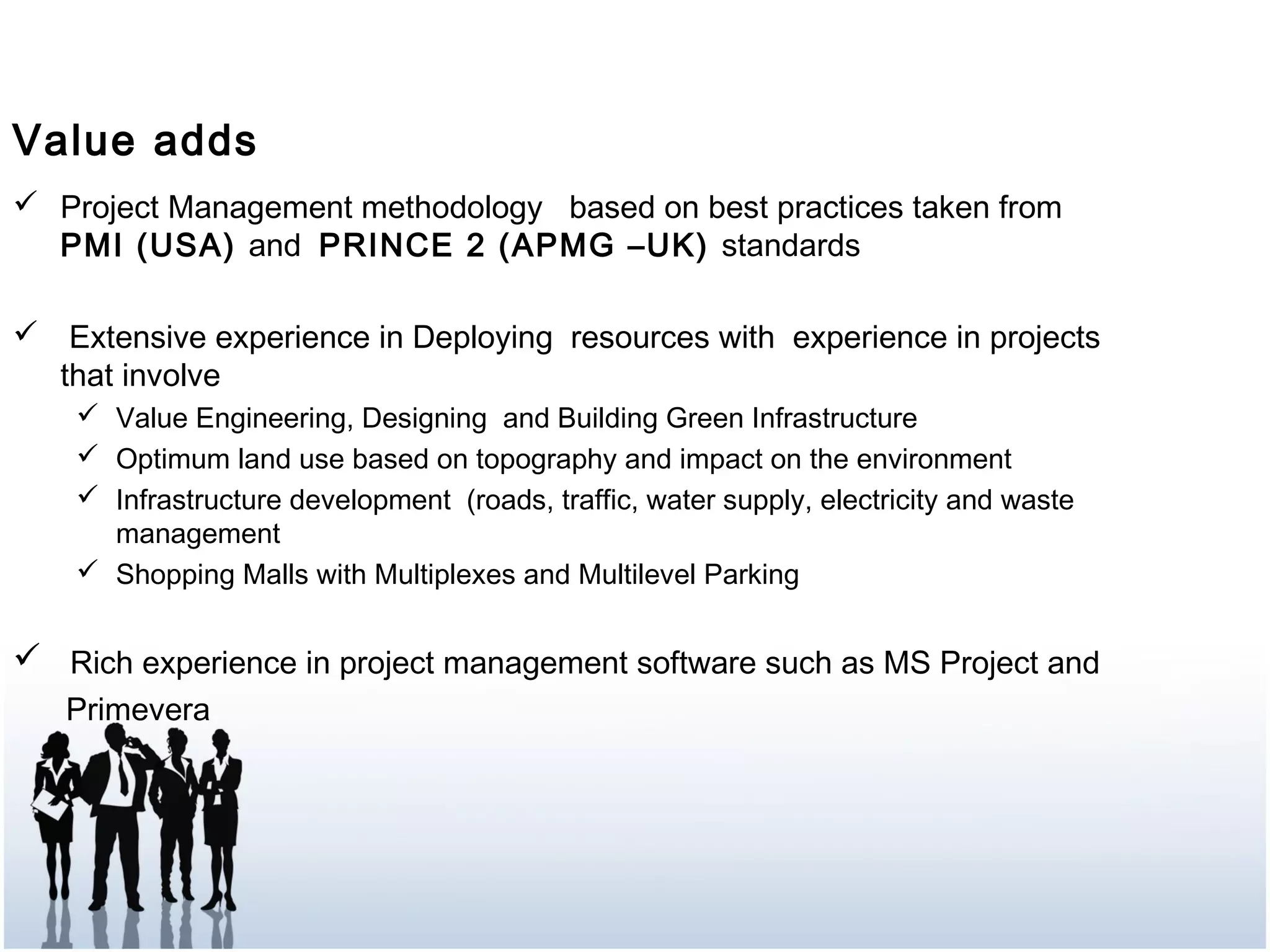  Project Management methodology based on best practices taken from
PMI (USA) and PRINCE 2 (APMG –UK) standards
 Extensive experience in Deploying resources with experience in projects
that involve
 Value Engineering, Designing and Building Green Infrastructure
 Optimum land use based on topography and impact on the environment
 Infrastructure development (roads, traffic, water supply, electricity and waste
management
 Shopping Malls with Multiplexes and Multilevel Parking
 Rich experience in project management software such as MS Project and
Primevera
Value adds
 
